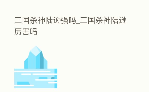 三國(guó)殺神陸遜強(qiáng)嗎_三國(guó)殺神陸遜厲害嗎
