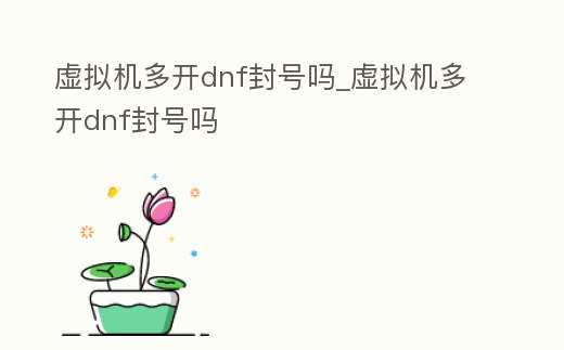 虛擬機多開dnf封號嗎_虛擬機多開dnf封號嗎