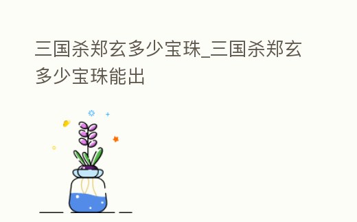 三國殺鄭玄多少寶珠_三國殺鄭玄多少寶珠能出