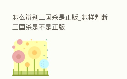 怎么辨別三國殺是正版_怎樣判斷三國殺是不是正版