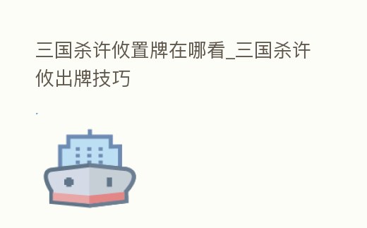 三國殺許攸置牌在哪看_三國殺許攸出牌技巧