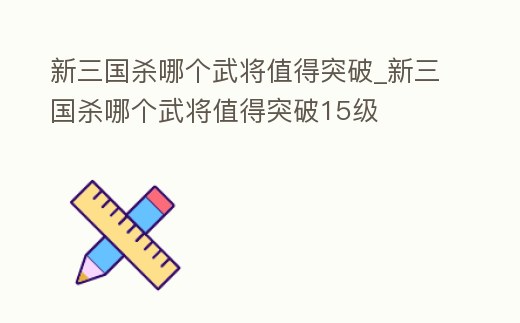 新三國殺哪個武將值得突破_新三國殺哪個武將值得突破15級