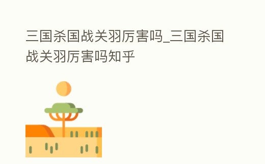 三國殺國戰(zhàn)關(guān)羽厲害嗎_三國殺國戰(zhàn)關(guān)羽厲害嗎知乎