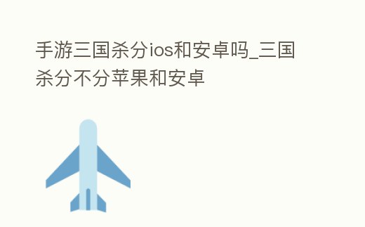 手游三國殺分ios和安卓嗎_三國殺分不分蘋果和安卓