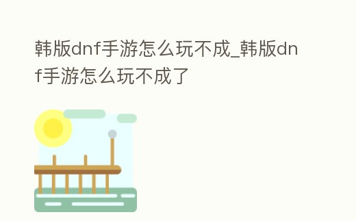 韓版dnf手游怎么玩不成_韓版dnf手游怎么玩不成了