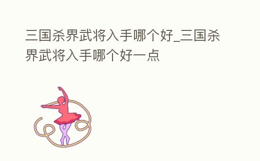 三國殺界武將入手哪個好_三國殺界武將入手哪個好一點