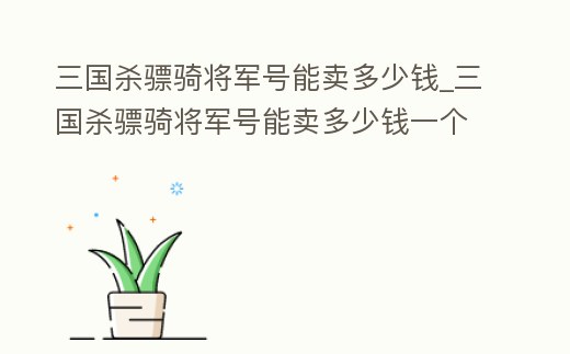 三國殺驃騎將軍號能賣多少錢_三國殺驃騎將軍號能賣多少錢一個