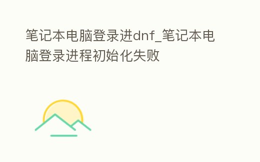 筆記本電腦登錄進(jìn)dnf_筆記本電腦登錄進(jìn)程初始化失敗