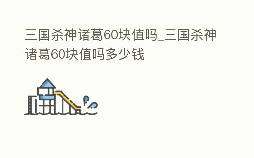 三國殺神諸葛60塊值嗎_三國殺神諸葛60塊值嗎多少錢