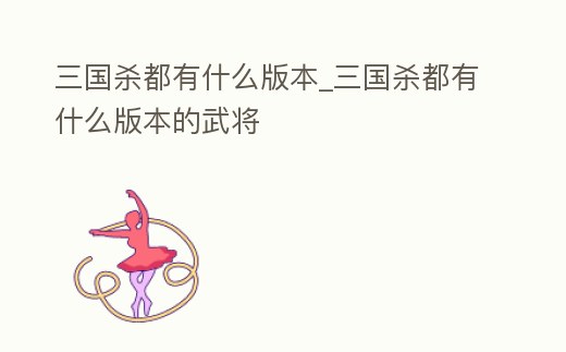 三國殺都有什么版本_三國殺都有什么版本的武將