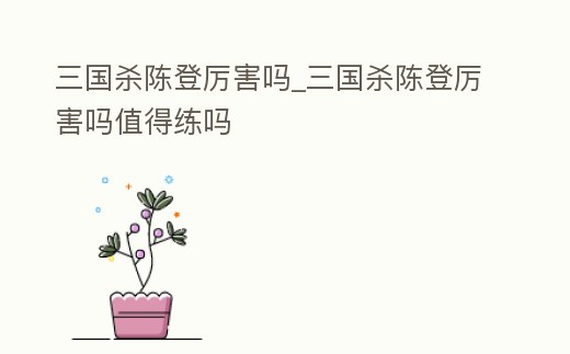 三國殺陳登厲害嗎_三國殺陳登厲害嗎值得練嗎