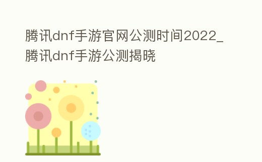 騰訊dnf手游官網公測時間2022_騰訊dnf手游公測揭曉