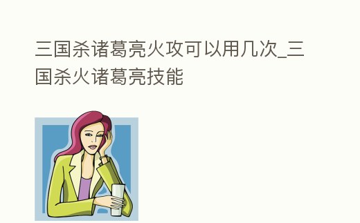 三國殺諸葛亮火攻可以用幾次_三國殺火諸葛亮技能