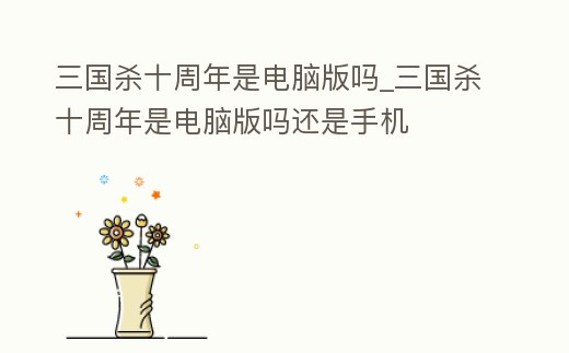 三國殺十周年是電腦版嗎_三國殺十周年是電腦版嗎還是手機(jī)