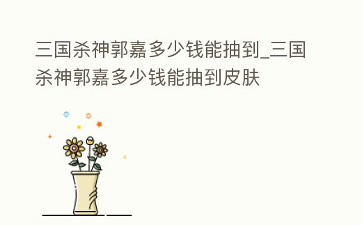 三國殺神郭嘉多少錢能抽到_三國殺神郭嘉多少錢能抽到皮膚