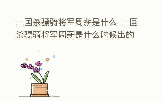 三國殺驃騎將軍周薪是什么_三國殺驃騎將軍周薪是什么時候出的