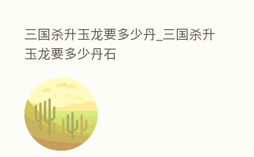 三國殺升玉龍要多少丹_三國殺升玉龍要多少丹石