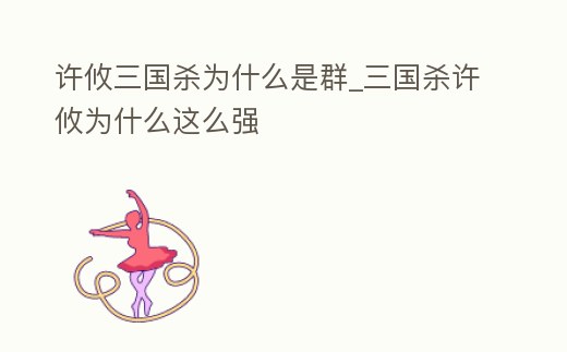 許攸三國殺為什么是群_三國殺許攸為什么這么強