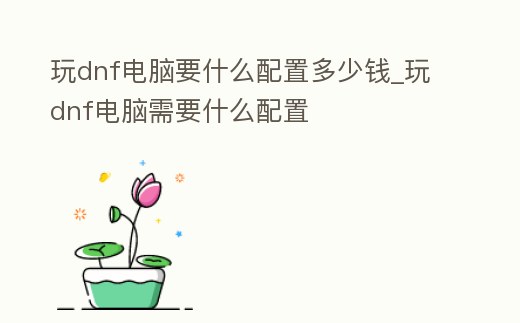 玩dnf電腦要什么配置多少錢_玩dnf電腦需要什么配置