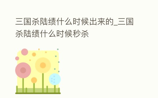 三國殺陸績什么時候出來的_三國殺陸績什么時候秒殺