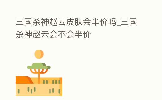 三國殺神趙云皮膚會半價嗎_三國殺神趙云會不會半價