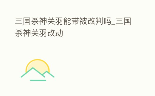 三國殺神關羽能帶被改判嗎_三國殺神關羽改動