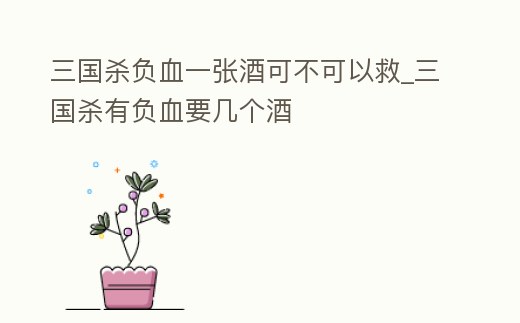 三國殺負血一張酒可不可以救_三國殺有負血要幾個酒