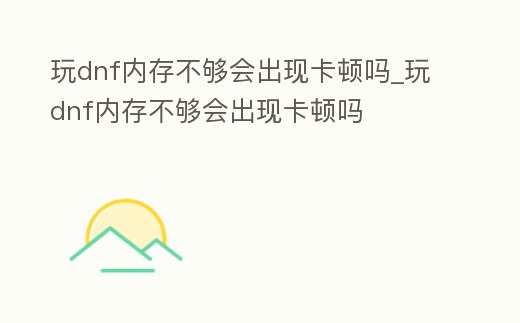 玩dnf內存不夠會出現卡頓嗎_玩dnf內存不夠會出現卡頓嗎