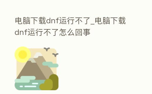 電腦下載dnf運行不了_電腦下載dnf運行不了怎么回事