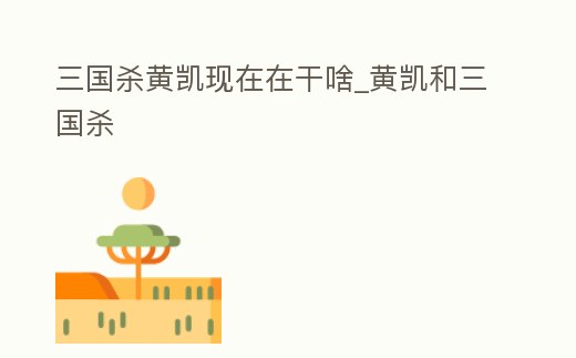 三國殺黃凱現在在干啥_黃凱和三國殺