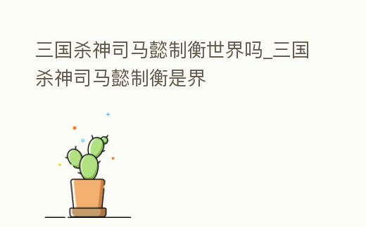 三國殺神司馬懿制衡世界嗎_三國殺神司馬懿制衡是界