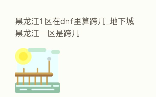 黑龍江1區(qū)在dnf里算跨幾_地下城黑龍江一區(qū)是跨幾