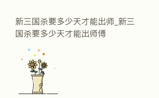 新三國殺要多少天才能出師_新三國殺要多少天才能出師傅