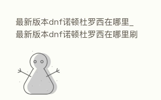 最新版本dnf諾頓杜羅西在哪里_最新版本dnf諾頓杜羅西在哪里刷