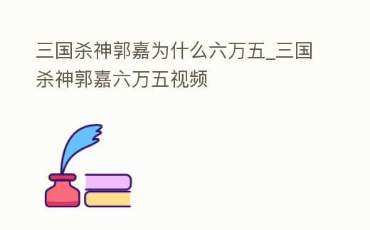 三國殺神郭嘉為什么六萬五_三國殺神郭嘉六萬五視頻