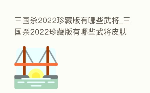三國(guó)殺2022珍藏版有哪些武將_三國(guó)殺2022珍藏版有哪些武將皮膚