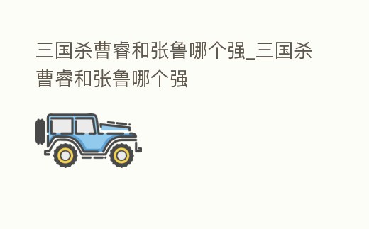 三國殺曹睿和張魯哪個強_三國殺曹睿和張魯哪個強