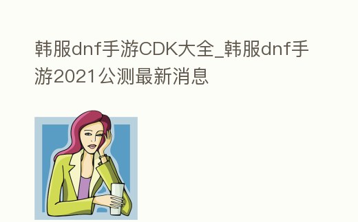 韓服dnf手游CDK大全_韓服dnf手游2021公測最新消息