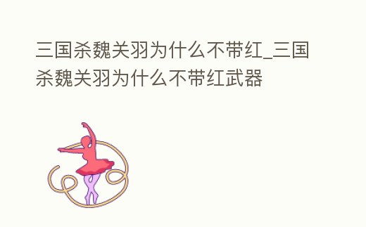 三國殺魏關羽為什么不帶紅_三國殺魏關羽為什么不帶紅武器