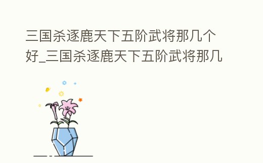 三國殺逐鹿天下五階武將那幾個好_三國殺逐鹿天下五階武將那幾個好打