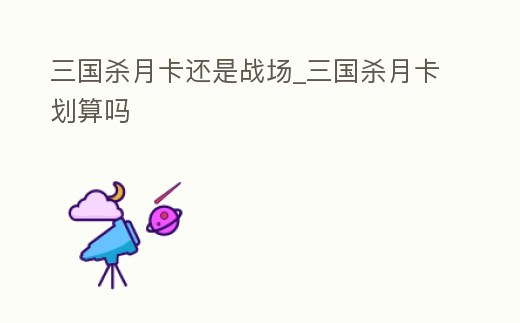三國殺月卡還是戰場_三國殺月卡劃算嗎