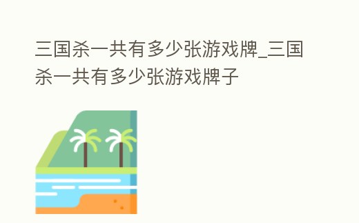 三國殺一共有多少張游戲牌_三國殺一共有多少張游戲牌子