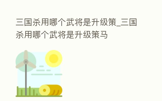 三國殺用哪個武將是升級策_三國殺用哪個武將是升級策馬