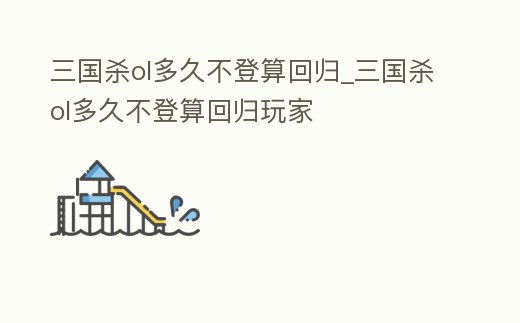 三國殺ol多久不登算回歸_三國殺ol多久不登算回歸玩家