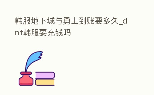 韓服地下城與勇士到賬要多久_dnf韓服要充錢嗎