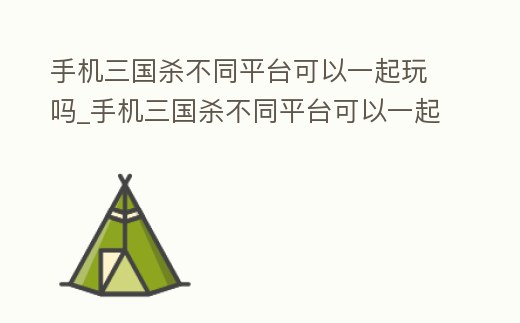 手機三國殺不同平臺可以一起玩嗎_手機三國殺不同平臺可以一起玩嗎知乎