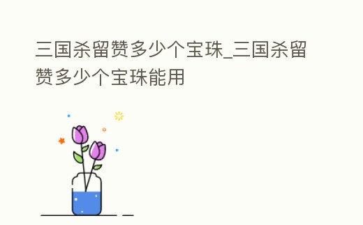 三國(guó)殺留贊多少個(gè)寶珠_(kāi)三國(guó)殺留贊多少個(gè)寶珠能用