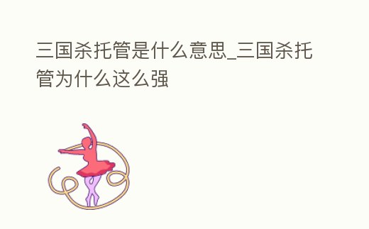 三國殺托管是什么意思_三國殺托管為什么這么強