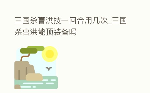 三國殺曹洪技一回合用幾次_三國殺曹洪能頂裝備嗎