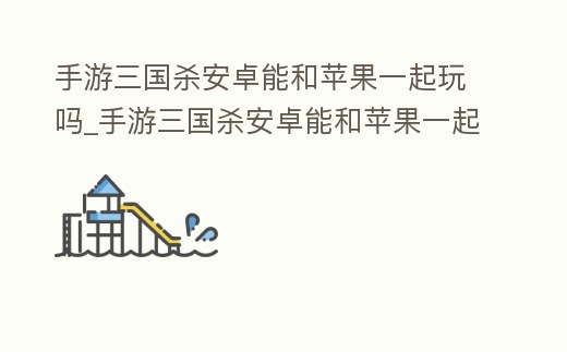 手游三國殺安卓能和蘋果一起玩嗎_手游三國殺安卓能和蘋果一起玩嗎